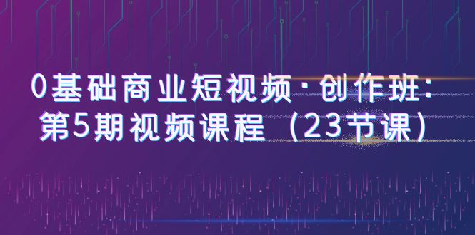 （6128期）0基础商业短视频·创作班：第5期视频课程（23节课） - 副业心选-副业心选