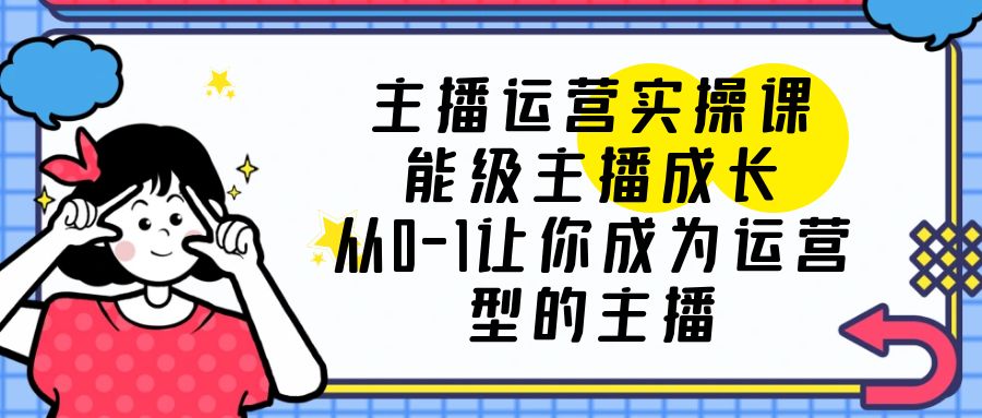（6181期）主播运营实操课，能级-主播成长，从0-1让你成为运营型的主播 - 副业心选-副业心选