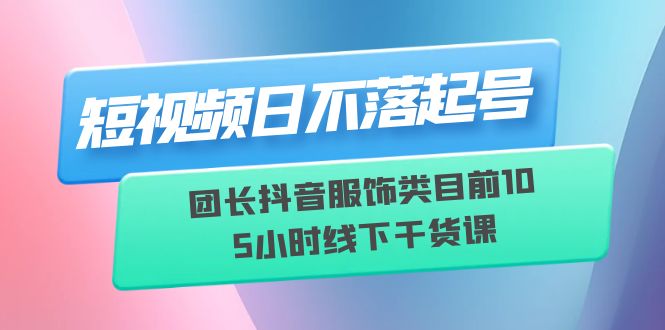 （6311期）短视频日不落起号【6月11线下课】团长抖音服饰类目前10 5小时线下干货课-副业心选