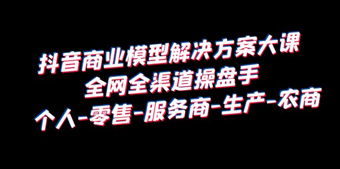 （6352期）抖音商业 模型解决方案大课 全网全渠道操盘手 个人-零售-服务商-生产-农商 - 副业心选-副业心选
