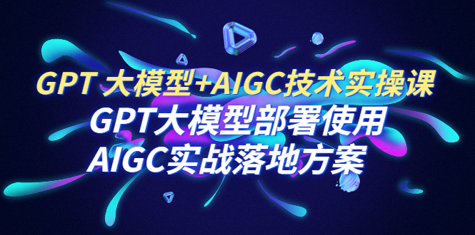 （6516期）GPT 大模型+AIGC技术实操课：GPT 大模型部署使用 AIGC实战落地方案 - 副业心选-副业心选