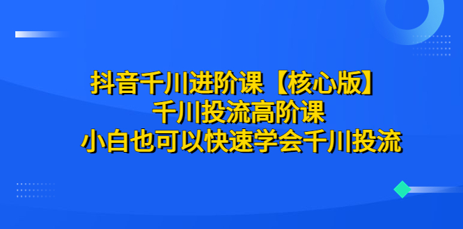 （6504期）抖音千川进阶课【核心版】 千川投流高阶课 小白也可以快速学会千川投流-副业心选
