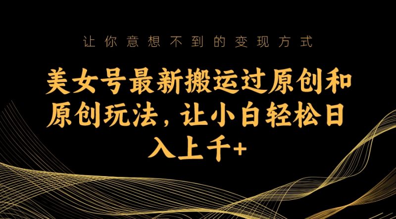 （7090期）美女号最新搬运过原创和原创玩法，让小白轻松日入上千+-副业心选