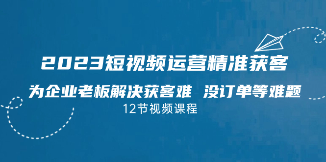 （7130期）2023短视频·运营精准获客，为企业老板解决获客难 没订单等难题（12节课） - 副业心选-副业心选