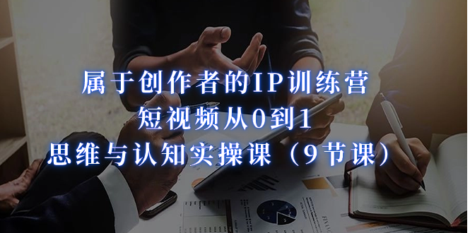 （7174期）属于创作者的IP训练营：短视频从0到1、思维与认知实操课（9节课）-副业心选