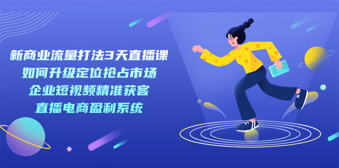 （7280期）新商业-流量打法3天直播课：定位抢占市场 企业短视频获客 直播电商盈利系统 - 副业心选-副业心选