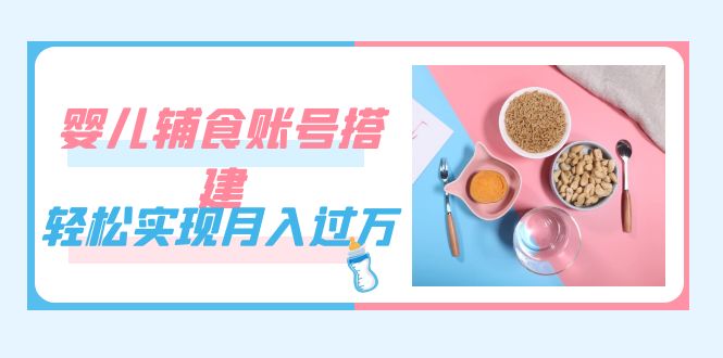 （7385期）紧跟时代发展，婴儿辅食账号搭建，轻松实现月入过万（教程+素材）-副业心选
