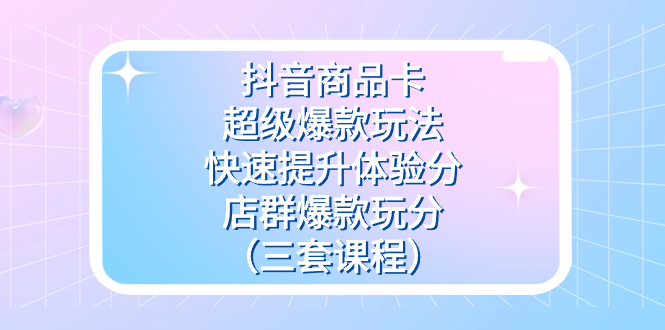 （7491期）抖音商品卡-超级爆款玩法+快速提升体验分+店群爆款玩分（三套课程） - 副业心选-副业心选