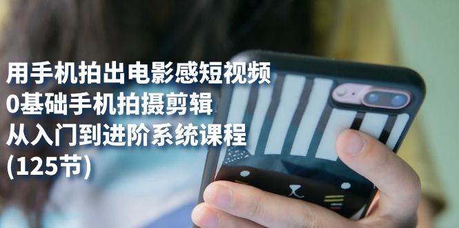 （7493期）用手机拍出电影感短视频，0基础手机拍摄剪辑，从入门到进阶系统课程(125节) - 副业心选-副业心选