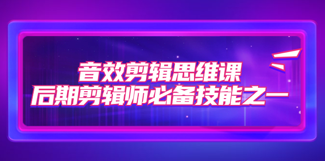 （7573期）音效剪辑思维课，后期剪辑师必备技能之一（8节课） - 副业心选-副业心选