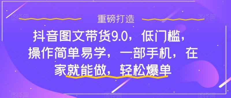 （7572期）抖音图文带货9.0，低门槛，操作简单易学，一部手机，在家就能做，轻松爆单-副业心选