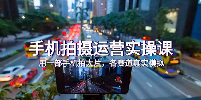（7591期）手机拍摄运营实操课，用一部手机拍大片，各赛道真实模拟（38节课） - 副业心选-副业心选