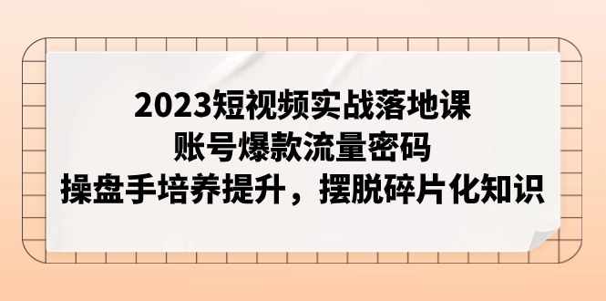 （7757期）2023短视频实战落地课，账号爆款流量密码，操盘手培养提升，摆脱碎片化知识-副业心选