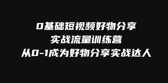 （7792期）0基础短视频好物分享实战流量训练营，从0-1成为好物分享实战达人-副业心选