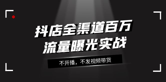 （7863期）抖店-全渠道百万流量曝光实战，不开播，不发视频带货（16节课） - 副业心选-副业心选