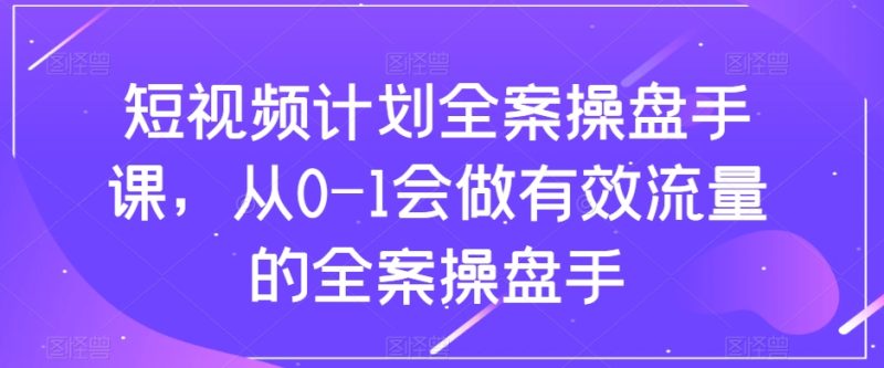 （8003期）短视频计划-全案操盘手课，从0-1会做有效流量的全案操盘手-副业心选