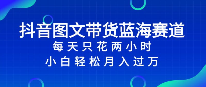 （8127期）抖音图文带货蓝海赛道，每天只花 2 小时，小白轻松入 万-副业心选