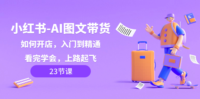 （8345期）小红书-AI图文带货，如何开店，入门到精通，看完学会，上路起飞！ - 副业心选-副业心选