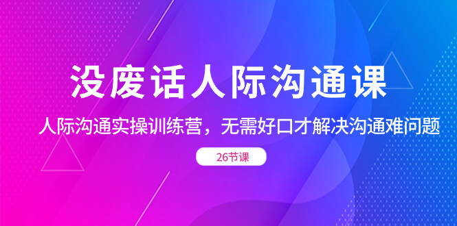 （8462期）没废话人际 沟通课，人际 沟通实操训练营，无需好口才解决沟通难问题（26节 - 副业心选-副业心选