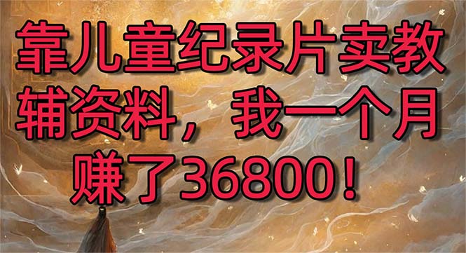 （8808期）靠儿童纪录片卖教辅资料，一个月赚了36800！暴力变现2.0版本，喂饭级教学-副业心选