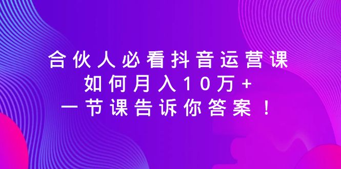 （8824期）合伙人必看抖音运营课，如何月入10万+，一节课告诉你答案！-副业心选