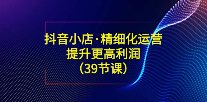（8850期）抖音小店·精细化运营：提升·更高利润（39节课）-副业心选