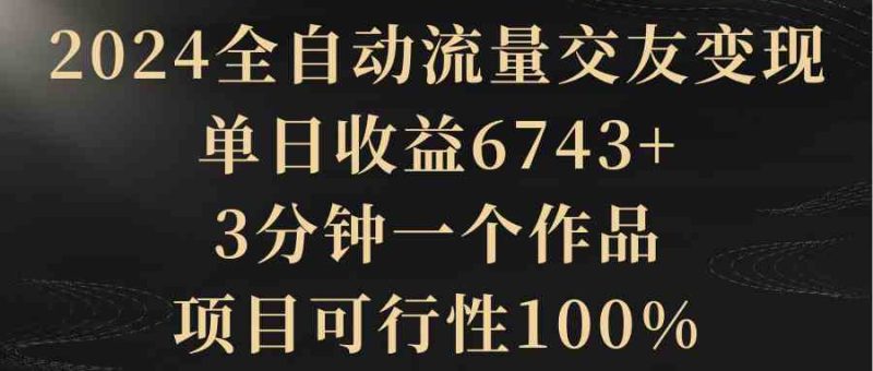 （8880期）2024全自动流量交友变现，单日收益6743+，3分钟一个作品，项目可行性100%-副业心选