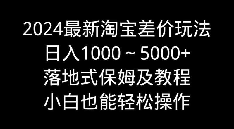 （9055期）2024最新淘宝差价玩法，日入1000～5000+落地式保姆及教程 小白也能轻松操作-副业心选