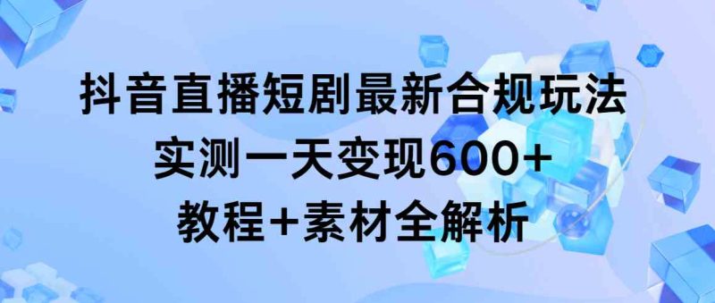（9113期）抖音直播短剧最新合规玩法，实测一天变现600+，教程+素材全解析-副业心选