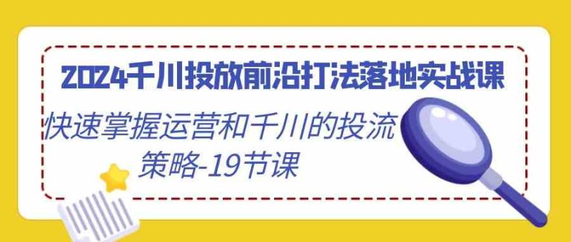 （9123期）2024千川投放前沿打法落地实战课，快速掌握运营和千川的投流策略-19节课-副业心选