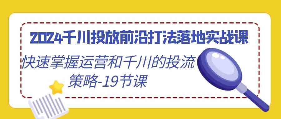 （9123期）2024千川投放前沿打法落地实战课，快速掌握运营和千川的投流策略-19节课 - 副业心选-副业心选