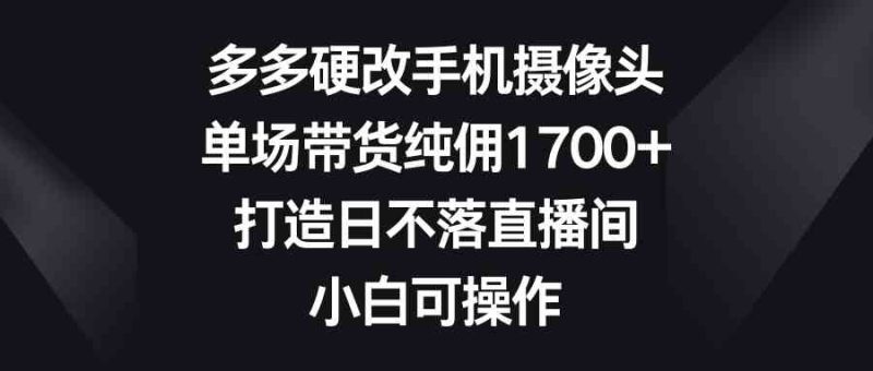 （9162期）多多硬改手机摄像头，单场带货纯佣1700+，打造日不落直播间，小白可操作-副业心选