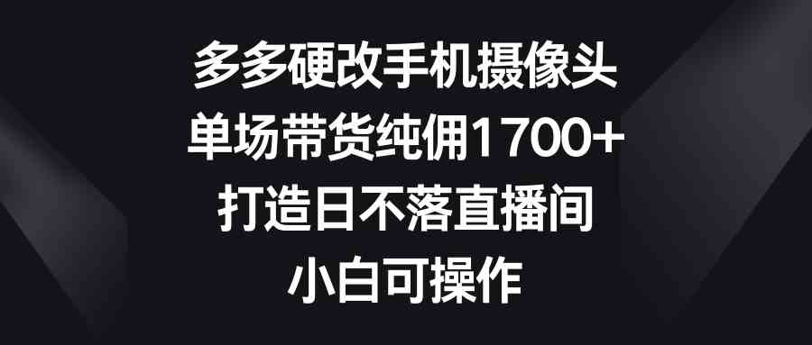 （9162期）多多硬改手机摄像头，单场带货纯佣1700+，打造日不落直播间，小白可操作 - 副业心选-副业心选