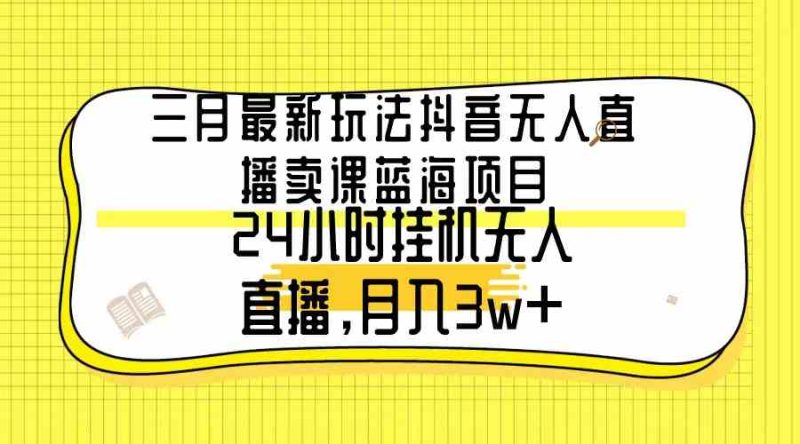 （9229期）三月最新玩法抖音无人直播卖课蓝海项目，24小时无人直播，月入3w+-副业心选