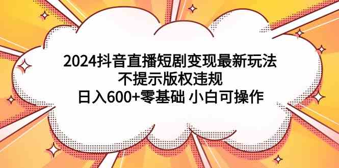 （9305期）2024抖音直播短剧变现最新玩法，不提示版权违规 日入600+零基础 小白可操作 - 副业心选-副业心选
