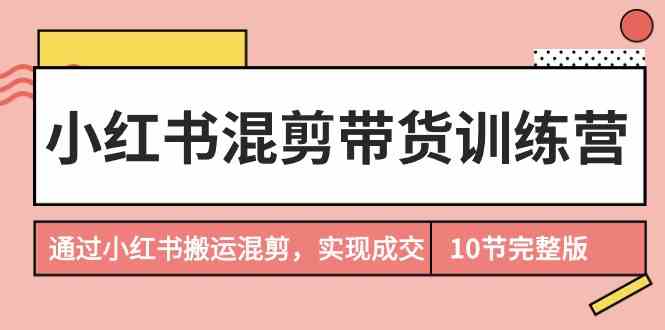 （9454期）小红书混剪带货训练营，通过小红书搬运混剪，实现成交（10节课完结版）-副业心选