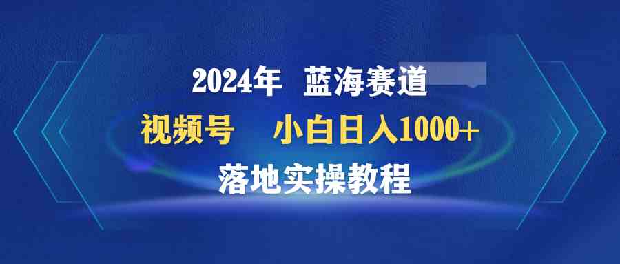 （9515期）2024年蓝海赛道 视频号 小白日入1000+ 落地实操教程 - 副业心选-副业心选