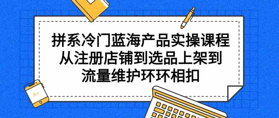 （9527期）拼系冷门蓝海产品实操课程，从注册店铺到选品上架到流量维护环环相扣 - 副业心选-副业心选