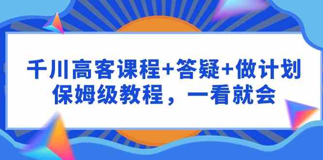 （9664期）千川 高客课程+答疑+做计划，保姆级教程，一看就会 - 副业心选-副业心选
