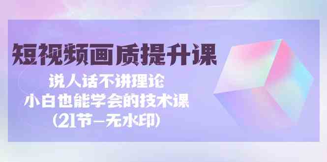 （9659期）短视频-画质提升课，说人话不讲理论，小白也能学会的技术课(21节-无水印)-副业心选