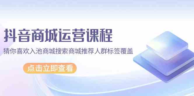 （9771期）抖音商城 运营课程，猜你喜欢入池商城搜索商城推荐人群标签覆盖（67节课） - 副业心选-副业心选