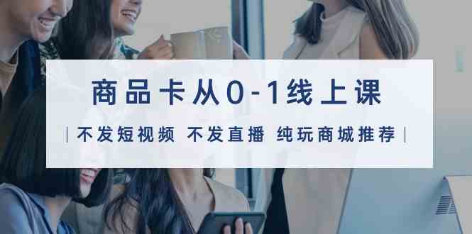 （9834期）商品卡从0-1线上课（不发短视频 不发直播 纯玩商城推荐）32节课 - 副业心选-副业心选