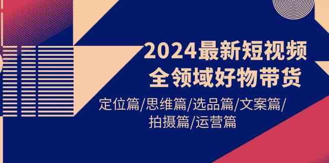 （9818期）2024最新短视频全领域好物带货 定位篇/思维篇/选品篇/文案篇/拍摄篇/运营篇-副业心选
