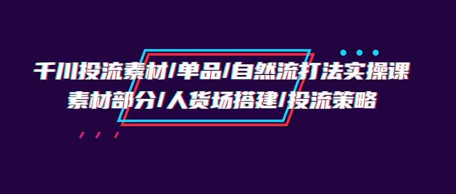 （9908期）千川投流素材/单品/自然流打法实操培训班，素材部分/人货场搭建/投流策略 - 副业心选-副业心选