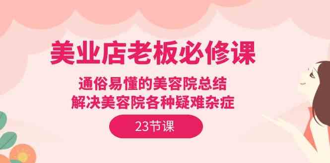 （9986期）美业店老板必修课：通俗易懂的美容院总结，解决美容院各种疑难杂症（23节） - 副业心选-副业心选