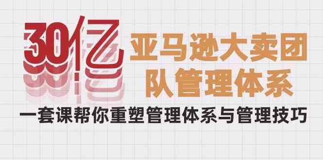 （10178期）30亿-亚马逊大卖团队管理体系，一套课帮你重塑管理体系与管理技巧 - 副业心选-副业心选