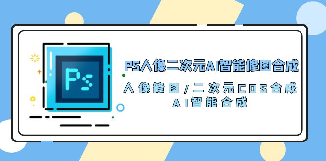 （10286期）PS人像二次元AI智能修图 合成 人像修图/二次元 COS合成/AI 智能合成/100节 - 副业心选-副业心选