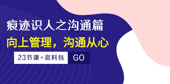 （10275期）痕迹 识人之沟通篇，向上管理，沟通从心（23节课+资料包） - 副业心选-副业心选
