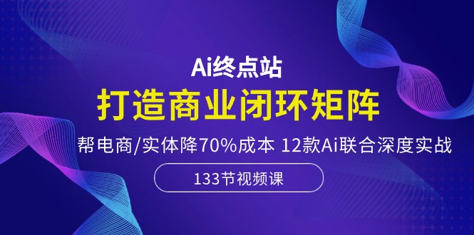 （10428期）Ai终点站，打造商业闭环矩阵，帮电商/实体降70%成本，12款Ai联合深度实战 - 副业心选-副业心选