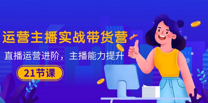 （10511期）运营主播·实战带货营：直播运营 进阶，主播 能力提升（21节课） - 副业心选-副业心选